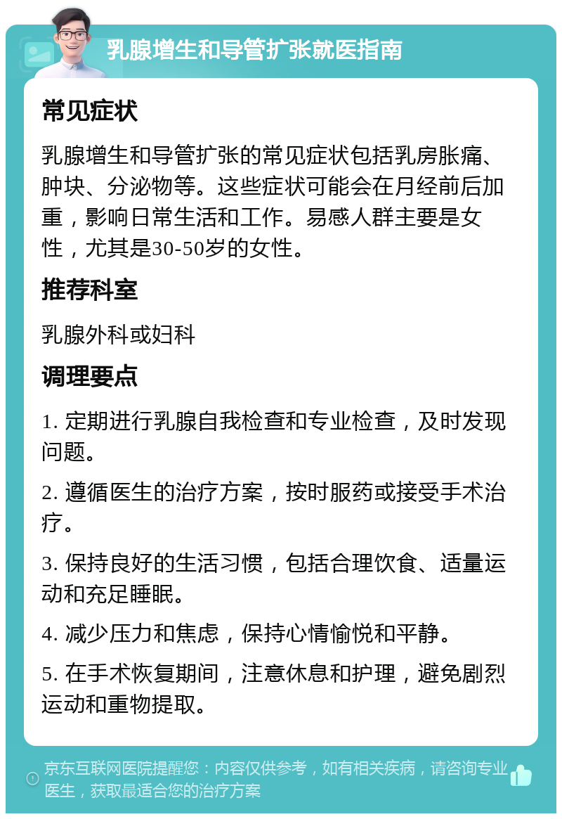 乳腺增生和导管扩张就医指南 常见症状 乳腺增生和导管扩张的常见症状包括乳房胀痛、肿块、分泌物等。这些症状可能会在月经前后加重，影响日常生活和工作。易感人群主要是女性，尤其是30-50岁的女性。 推荐科室 乳腺外科或妇科 调理要点 1. 定期进行乳腺自我检查和专业检查，及时发现问题。 2. 遵循医生的治疗方案，按时服药或接受手术治疗。 3. 保持良好的生活习惯，包括合理饮食、适量运动和充足睡眠。 4. 减少压力和焦虑，保持心情愉悦和平静。 5. 在手术恢复期间，注意休息和护理，避免剧烈运动和重物提取。