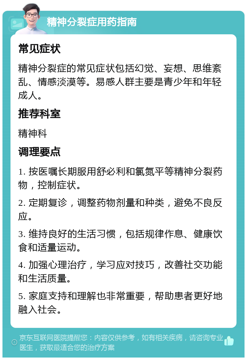 精神分裂症用药指南 常见症状 精神分裂症的常见症状包括幻觉、妄想、思维紊乱、情感淡漠等。易感人群主要是青少年和年轻成人。 推荐科室 精神科 调理要点 1. 按医嘱长期服用舒必利和氯氮平等精神分裂药物，控制症状。 2. 定期复诊，调整药物剂量和种类，避免不良反应。 3. 维持良好的生活习惯，包括规律作息、健康饮食和适量运动。 4. 加强心理治疗，学习应对技巧，改善社交功能和生活质量。 5. 家庭支持和理解也非常重要，帮助患者更好地融入社会。