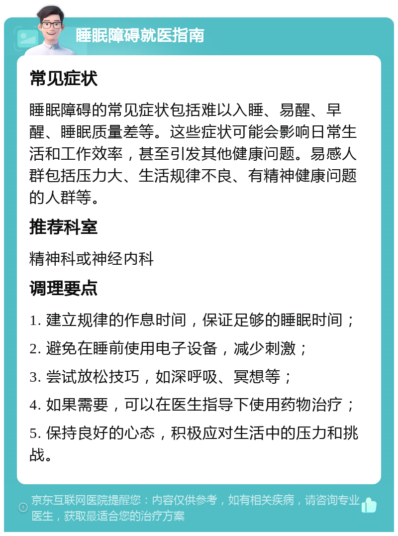 睡眠障碍就医指南 常见症状 睡眠障碍的常见症状包括难以入睡、易醒、早醒、睡眠质量差等。这些症状可能会影响日常生活和工作效率，甚至引发其他健康问题。易感人群包括压力大、生活规律不良、有精神健康问题的人群等。 推荐科室 精神科或神经内科 调理要点 1. 建立规律的作息时间，保证足够的睡眠时间； 2. 避免在睡前使用电子设备，减少刺激； 3. 尝试放松技巧，如深呼吸、冥想等； 4. 如果需要，可以在医生指导下使用药物治疗； 5. 保持良好的心态，积极应对生活中的压力和挑战。