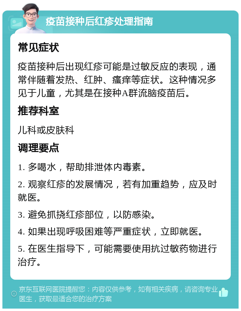 疫苗接种后红疹处理指南 常见症状 疫苗接种后出现红疹可能是过敏反应的表现，通常伴随着发热、红肿、瘙痒等症状。这种情况多见于儿童，尤其是在接种A群流脑疫苗后。 推荐科室 儿科或皮肤科 调理要点 1. 多喝水，帮助排泄体内毒素。 2. 观察红疹的发展情况，若有加重趋势，应及时就医。 3. 避免抓挠红疹部位，以防感染。 4. 如果出现呼吸困难等严重症状，立即就医。 5. 在医生指导下，可能需要使用抗过敏药物进行治疗。