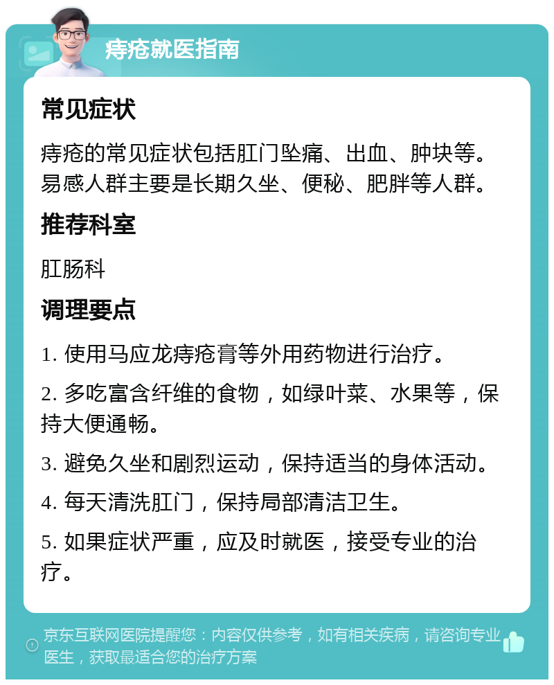 痔疮就医指南 常见症状 痔疮的常见症状包括肛门坠痛、出血、肿块等。易感人群主要是长期久坐、便秘、肥胖等人群。 推荐科室 肛肠科 调理要点 1. 使用马应龙痔疮膏等外用药物进行治疗。 2. 多吃富含纤维的食物，如绿叶菜、水果等，保持大便通畅。 3. 避免久坐和剧烈运动，保持适当的身体活动。 4. 每天清洗肛门，保持局部清洁卫生。 5. 如果症状严重，应及时就医，接受专业的治疗。