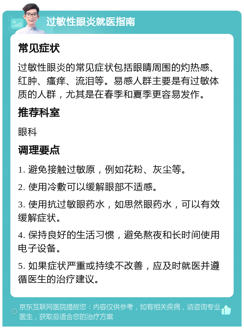 过敏性眼炎就医指南 常见症状 过敏性眼炎的常见症状包括眼睛周围的灼热感、红肿、瘙痒、流泪等。易感人群主要是有过敏体质的人群，尤其是在春季和夏季更容易发作。 推荐科室 眼科 调理要点 1. 避免接触过敏原，例如花粉、灰尘等。 2. 使用冷敷可以缓解眼部不适感。 3. 使用抗过敏眼药水，如思然眼药水，可以有效缓解症状。 4. 保持良好的生活习惯，避免熬夜和长时间使用电子设备。 5. 如果症状严重或持续不改善，应及时就医并遵循医生的治疗建议。