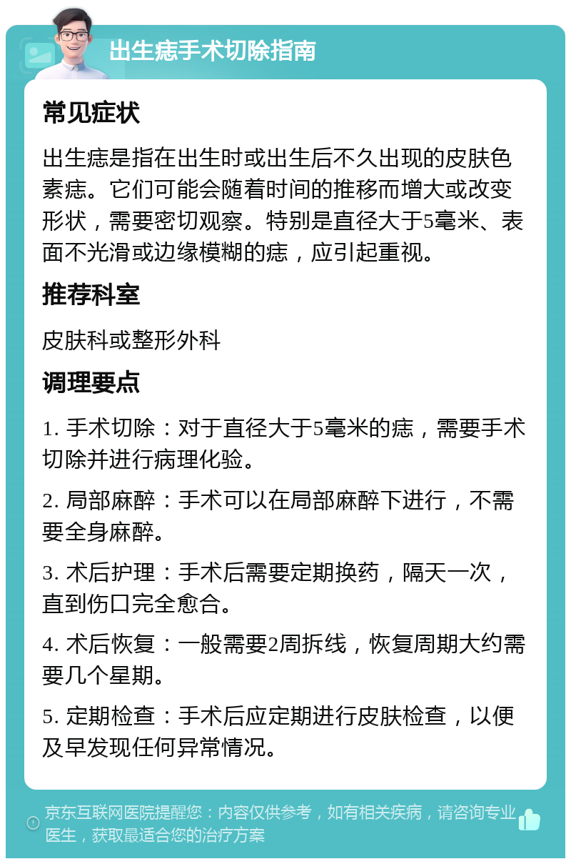 出生痣手术切除指南 常见症状 出生痣是指在出生时或出生后不久出现的皮肤色素痣。它们可能会随着时间的推移而增大或改变形状，需要密切观察。特别是直径大于5毫米、表面不光滑或边缘模糊的痣，应引起重视。 推荐科室 皮肤科或整形外科 调理要点 1. 手术切除：对于直径大于5毫米的痣，需要手术切除并进行病理化验。 2. 局部麻醉：手术可以在局部麻醉下进行，不需要全身麻醉。 3. 术后护理：手术后需要定期换药，隔天一次，直到伤口完全愈合。 4. 术后恢复：一般需要2周拆线，恢复周期大约需要几个星期。 5. 定期检查：手术后应定期进行皮肤检查，以便及早发现任何异常情况。