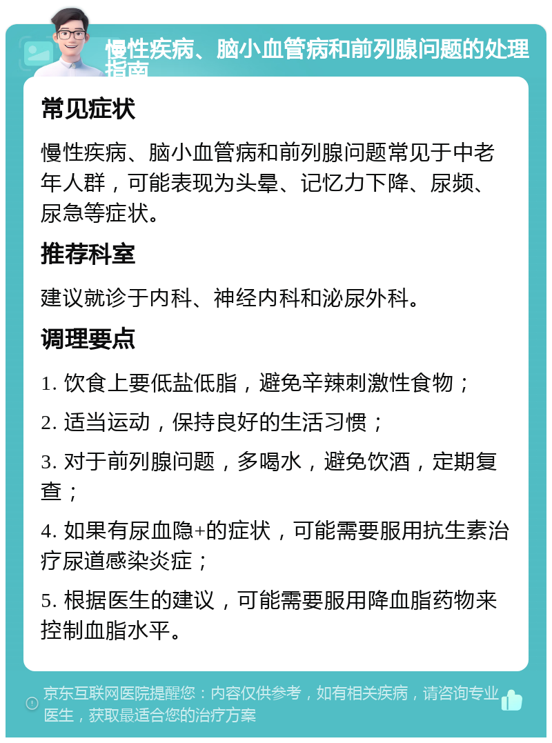 慢性疾病、脑小血管病和前列腺问题的处理指南 常见症状 慢性疾病、脑小血管病和前列腺问题常见于中老年人群，可能表现为头晕、记忆力下降、尿频、尿急等症状。 推荐科室 建议就诊于内科、神经内科和泌尿外科。 调理要点 1. 饮食上要低盐低脂，避免辛辣刺激性食物； 2. 适当运动，保持良好的生活习惯； 3. 对于前列腺问题，多喝水，避免饮酒，定期复查； 4. 如果有尿血隐+的症状，可能需要服用抗生素治疗尿道感染炎症； 5. 根据医生的建议，可能需要服用降血脂药物来控制血脂水平。