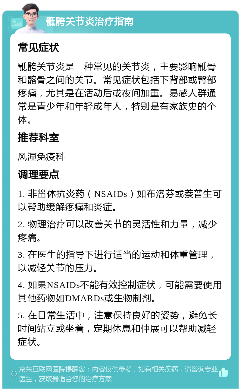 骶骻关节炎治疗指南 常见症状 骶骻关节炎是一种常见的关节炎，主要影响骶骨和髂骨之间的关节。常见症状包括下背部或臀部疼痛，尤其是在活动后或夜间加重。易感人群通常是青少年和年轻成年人，特别是有家族史的个体。 推荐科室 风湿免疫科 调理要点 1. 非甾体抗炎药（NSAIDs）如布洛芬或萘普生可以帮助缓解疼痛和炎症。 2. 物理治疗可以改善关节的灵活性和力量，减少疼痛。 3. 在医生的指导下进行适当的运动和体重管理，以减轻关节的压力。 4. 如果NSAIDs不能有效控制症状，可能需要使用其他药物如DMARDs或生物制剂。 5. 在日常生活中，注意保持良好的姿势，避免长时间站立或坐着，定期休息和伸展可以帮助减轻症状。