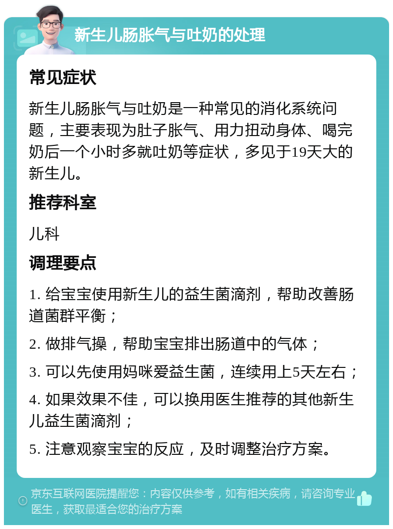 新生儿肠胀气与吐奶的处理 常见症状 新生儿肠胀气与吐奶是一种常见的消化系统问题，主要表现为肚子胀气、用力扭动身体、喝完奶后一个小时多就吐奶等症状，多见于19天大的新生儿。 推荐科室 儿科 调理要点 1. 给宝宝使用新生儿的益生菌滴剂，帮助改善肠道菌群平衡； 2. 做排气操，帮助宝宝排出肠道中的气体； 3. 可以先使用妈咪爱益生菌，连续用上5天左右； 4. 如果效果不佳，可以换用医生推荐的其他新生儿益生菌滴剂； 5. 注意观察宝宝的反应，及时调整治疗方案。