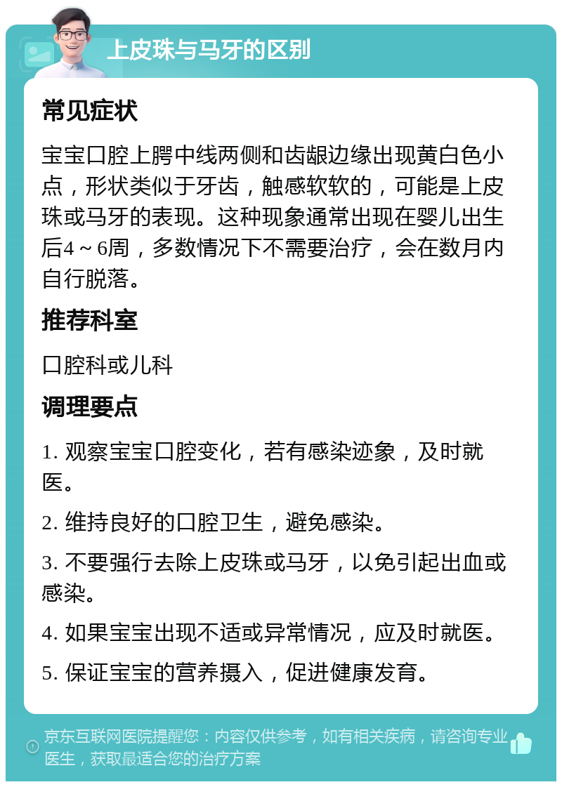 上皮珠与马牙的区别 常见症状 宝宝口腔上腭中线两侧和齿龈边缘出现黄白色小点，形状类似于牙齿，触感软软的，可能是上皮珠或马牙的表现。这种现象通常出现在婴儿出生后4～6周，多数情况下不需要治疗，会在数月内自行脱落。 推荐科室 口腔科或儿科 调理要点 1. 观察宝宝口腔变化，若有感染迹象，及时就医。 2. 维持良好的口腔卫生，避免感染。 3. 不要强行去除上皮珠或马牙，以免引起出血或感染。 4. 如果宝宝出现不适或异常情况，应及时就医。 5. 保证宝宝的营养摄入，促进健康发育。