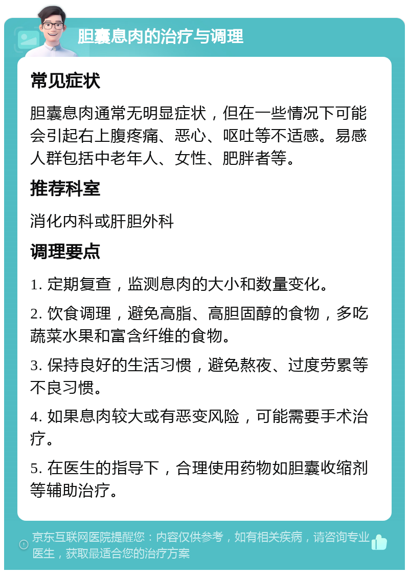 胆囊息肉的治疗与调理 常见症状 胆囊息肉通常无明显症状，但在一些情况下可能会引起右上腹疼痛、恶心、呕吐等不适感。易感人群包括中老年人、女性、肥胖者等。 推荐科室 消化内科或肝胆外科 调理要点 1. 定期复查，监测息肉的大小和数量变化。 2. 饮食调理，避免高脂、高胆固醇的食物，多吃蔬菜水果和富含纤维的食物。 3. 保持良好的生活习惯，避免熬夜、过度劳累等不良习惯。 4. 如果息肉较大或有恶变风险，可能需要手术治疗。 5. 在医生的指导下，合理使用药物如胆囊收缩剂等辅助治疗。