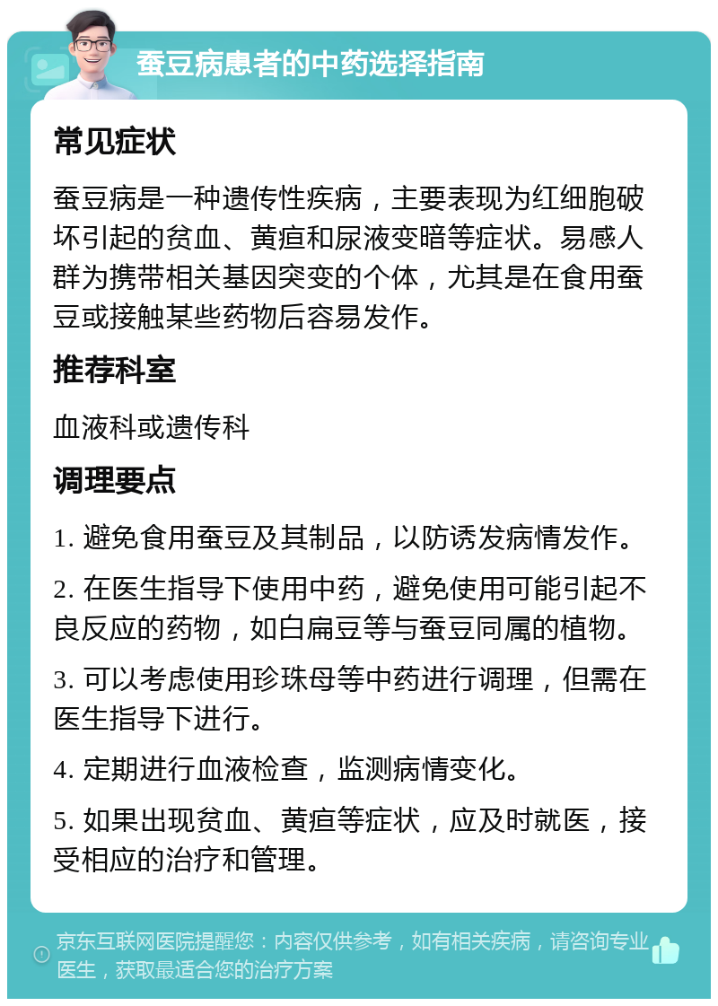 蚕豆病患者的中药选择指南 常见症状 蚕豆病是一种遗传性疾病，主要表现为红细胞破坏引起的贫血、黄疸和尿液变暗等症状。易感人群为携带相关基因突变的个体，尤其是在食用蚕豆或接触某些药物后容易发作。 推荐科室 血液科或遗传科 调理要点 1. 避免食用蚕豆及其制品，以防诱发病情发作。 2. 在医生指导下使用中药，避免使用可能引起不良反应的药物，如白扁豆等与蚕豆同属的植物。 3. 可以考虑使用珍珠母等中药进行调理，但需在医生指导下进行。 4. 定期进行血液检查，监测病情变化。 5. 如果出现贫血、黄疸等症状，应及时就医，接受相应的治疗和管理。