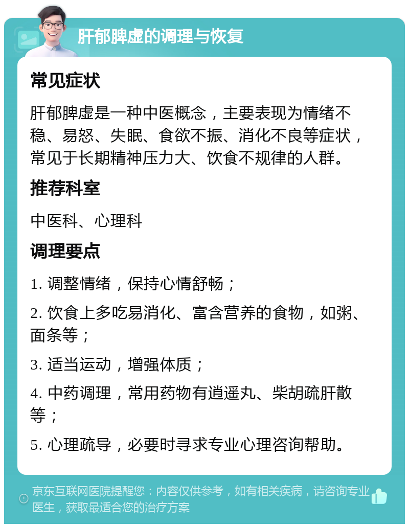 肝郁脾虚的调理与恢复 常见症状 肝郁脾虚是一种中医概念，主要表现为情绪不稳、易怒、失眠、食欲不振、消化不良等症状，常见于长期精神压力大、饮食不规律的人群。 推荐科室 中医科、心理科 调理要点 1. 调整情绪，保持心情舒畅； 2. 饮食上多吃易消化、富含营养的食物，如粥、面条等； 3. 适当运动，增强体质； 4. 中药调理，常用药物有逍遥丸、柴胡疏肝散等； 5. 心理疏导，必要时寻求专业心理咨询帮助。