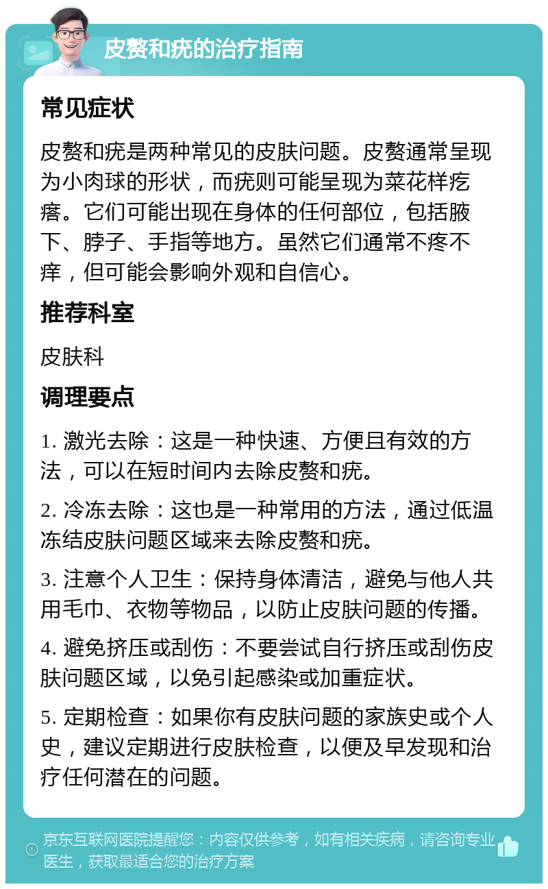 皮赘和疣的治疗指南 常见症状 皮赘和疣是两种常见的皮肤问题。皮赘通常呈现为小肉球的形状，而疣则可能呈现为菜花样疙瘩。它们可能出现在身体的任何部位，包括腋下、脖子、手指等地方。虽然它们通常不疼不痒，但可能会影响外观和自信心。 推荐科室 皮肤科 调理要点 1. 激光去除：这是一种快速、方便且有效的方法，可以在短时间内去除皮赘和疣。 2. 冷冻去除：这也是一种常用的方法，通过低温冻结皮肤问题区域来去除皮赘和疣。 3. 注意个人卫生：保持身体清洁，避免与他人共用毛巾、衣物等物品，以防止皮肤问题的传播。 4. 避免挤压或刮伤：不要尝试自行挤压或刮伤皮肤问题区域，以免引起感染或加重症状。 5. 定期检查：如果你有皮肤问题的家族史或个人史，建议定期进行皮肤检查，以便及早发现和治疗任何潜在的问题。