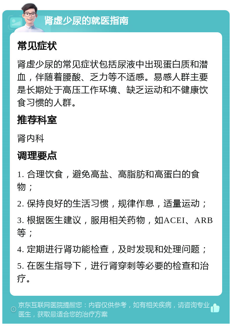 肾虚少尿的就医指南 常见症状 肾虚少尿的常见症状包括尿液中出现蛋白质和潜血，伴随着腰酸、乏力等不适感。易感人群主要是长期处于高压工作环境、缺乏运动和不健康饮食习惯的人群。 推荐科室 肾内科 调理要点 1. 合理饮食，避免高盐、高脂肪和高蛋白的食物； 2. 保持良好的生活习惯，规律作息，适量运动； 3. 根据医生建议，服用相关药物，如ACEI、ARB等； 4. 定期进行肾功能检查，及时发现和处理问题； 5. 在医生指导下，进行肾穿刺等必要的检查和治疗。