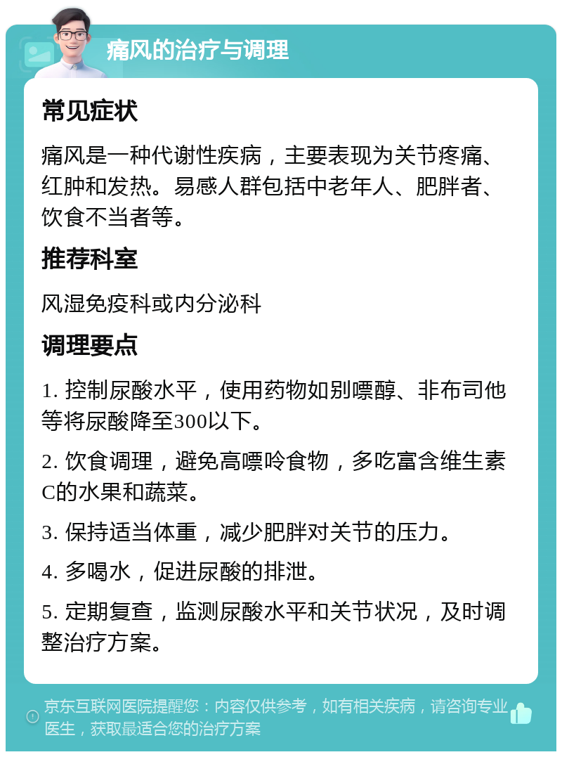 痛风的治疗与调理 常见症状 痛风是一种代谢性疾病，主要表现为关节疼痛、红肿和发热。易感人群包括中老年人、肥胖者、饮食不当者等。 推荐科室 风湿免疫科或内分泌科 调理要点 1. 控制尿酸水平，使用药物如别嘌醇、非布司他等将尿酸降至300以下。 2. 饮食调理，避免高嘌呤食物，多吃富含维生素C的水果和蔬菜。 3. 保持适当体重，减少肥胖对关节的压力。 4. 多喝水，促进尿酸的排泄。 5. 定期复查，监测尿酸水平和关节状况，及时调整治疗方案。