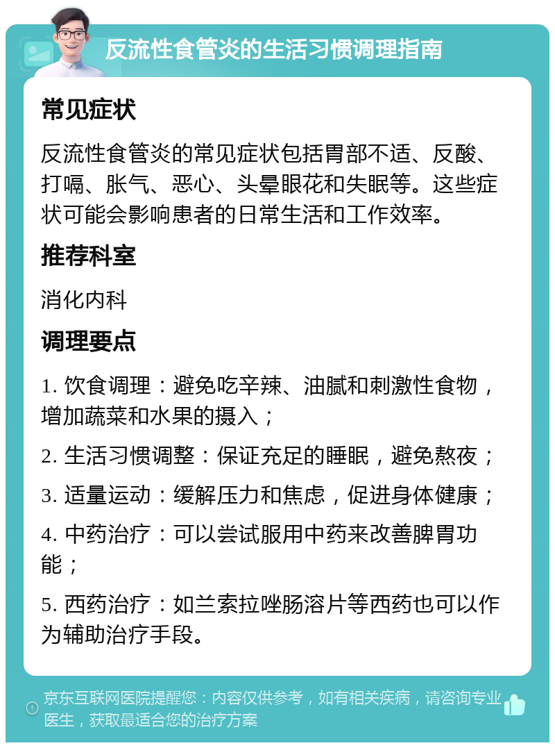 反流性食管炎的生活习惯调理指南 常见症状 反流性食管炎的常见症状包括胃部不适、反酸、打嗝、胀气、恶心、头晕眼花和失眠等。这些症状可能会影响患者的日常生活和工作效率。 推荐科室 消化内科 调理要点 1. 饮食调理：避免吃辛辣、油腻和刺激性食物，增加蔬菜和水果的摄入； 2. 生活习惯调整：保证充足的睡眠，避免熬夜； 3. 适量运动：缓解压力和焦虑，促进身体健康； 4. 中药治疗：可以尝试服用中药来改善脾胃功能； 5. 西药治疗：如兰索拉唑肠溶片等西药也可以作为辅助治疗手段。