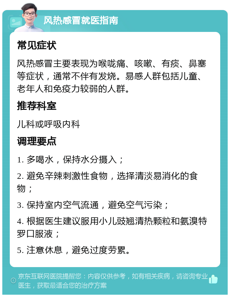 风热感冒就医指南 常见症状 风热感冒主要表现为喉咙痛、咳嗽、有痰、鼻塞等症状，通常不伴有发烧。易感人群包括儿童、老年人和免疫力较弱的人群。 推荐科室 儿科或呼吸内科 调理要点 1. 多喝水，保持水分摄入； 2. 避免辛辣刺激性食物，选择清淡易消化的食物； 3. 保持室内空气流通，避免空气污染； 4. 根据医生建议服用小儿豉翘清热颗粒和氨溴特罗口服液； 5. 注意休息，避免过度劳累。