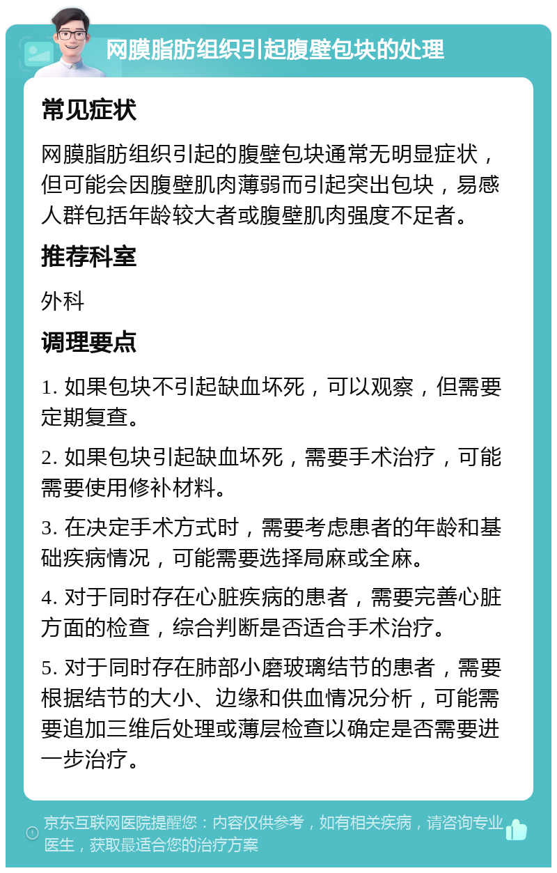 网膜脂肪组织引起腹壁包块的处理 常见症状 网膜脂肪组织引起的腹壁包块通常无明显症状，但可能会因腹壁肌肉薄弱而引起突出包块，易感人群包括年龄较大者或腹壁肌肉强度不足者。 推荐科室 外科 调理要点 1. 如果包块不引起缺血坏死，可以观察，但需要定期复查。 2. 如果包块引起缺血坏死，需要手术治疗，可能需要使用修补材料。 3. 在决定手术方式时，需要考虑患者的年龄和基础疾病情况，可能需要选择局麻或全麻。 4. 对于同时存在心脏疾病的患者，需要完善心脏方面的检查，综合判断是否适合手术治疗。 5. 对于同时存在肺部小磨玻璃结节的患者，需要根据结节的大小、边缘和供血情况分析，可能需要追加三维后处理或薄层检查以确定是否需要进一步治疗。