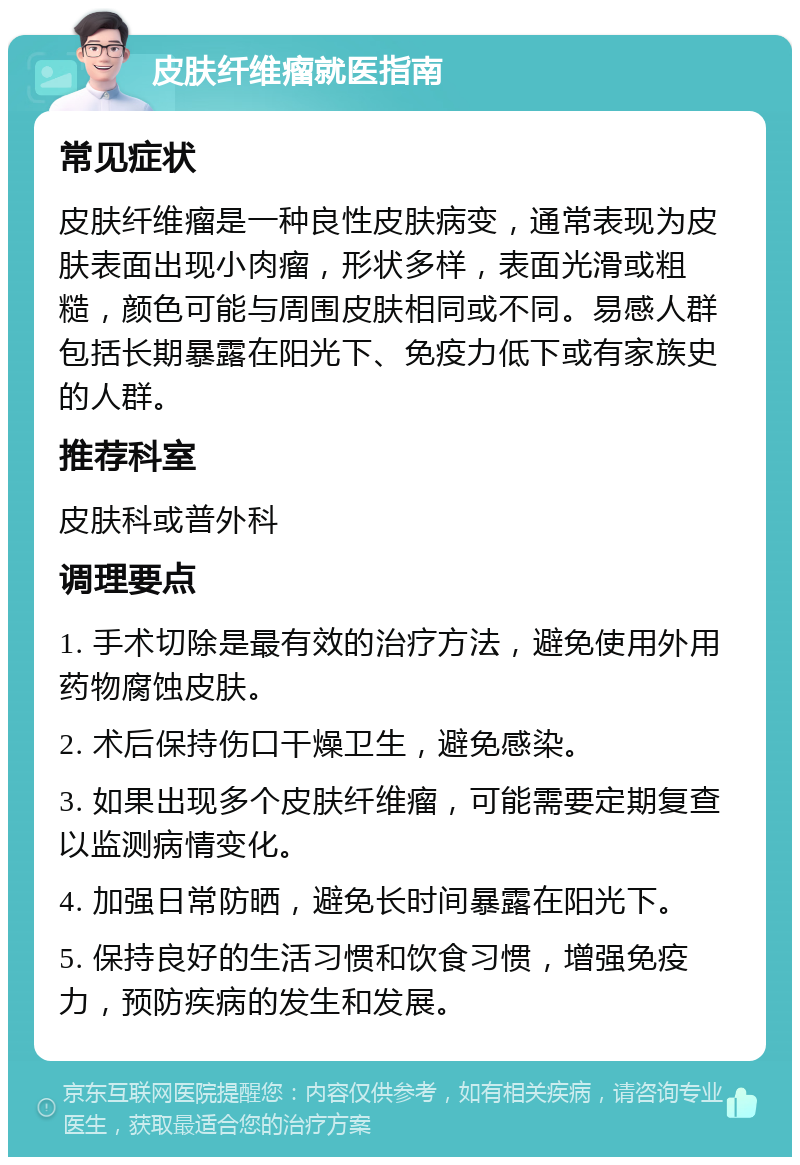 皮肤纤维瘤就医指南 常见症状 皮肤纤维瘤是一种良性皮肤病变，通常表现为皮肤表面出现小肉瘤，形状多样，表面光滑或粗糙，颜色可能与周围皮肤相同或不同。易感人群包括长期暴露在阳光下、免疫力低下或有家族史的人群。 推荐科室 皮肤科或普外科 调理要点 1. 手术切除是最有效的治疗方法，避免使用外用药物腐蚀皮肤。 2. 术后保持伤口干燥卫生，避免感染。 3. 如果出现多个皮肤纤维瘤，可能需要定期复查以监测病情变化。 4. 加强日常防晒，避免长时间暴露在阳光下。 5. 保持良好的生活习惯和饮食习惯，增强免疫力，预防疾病的发生和发展。