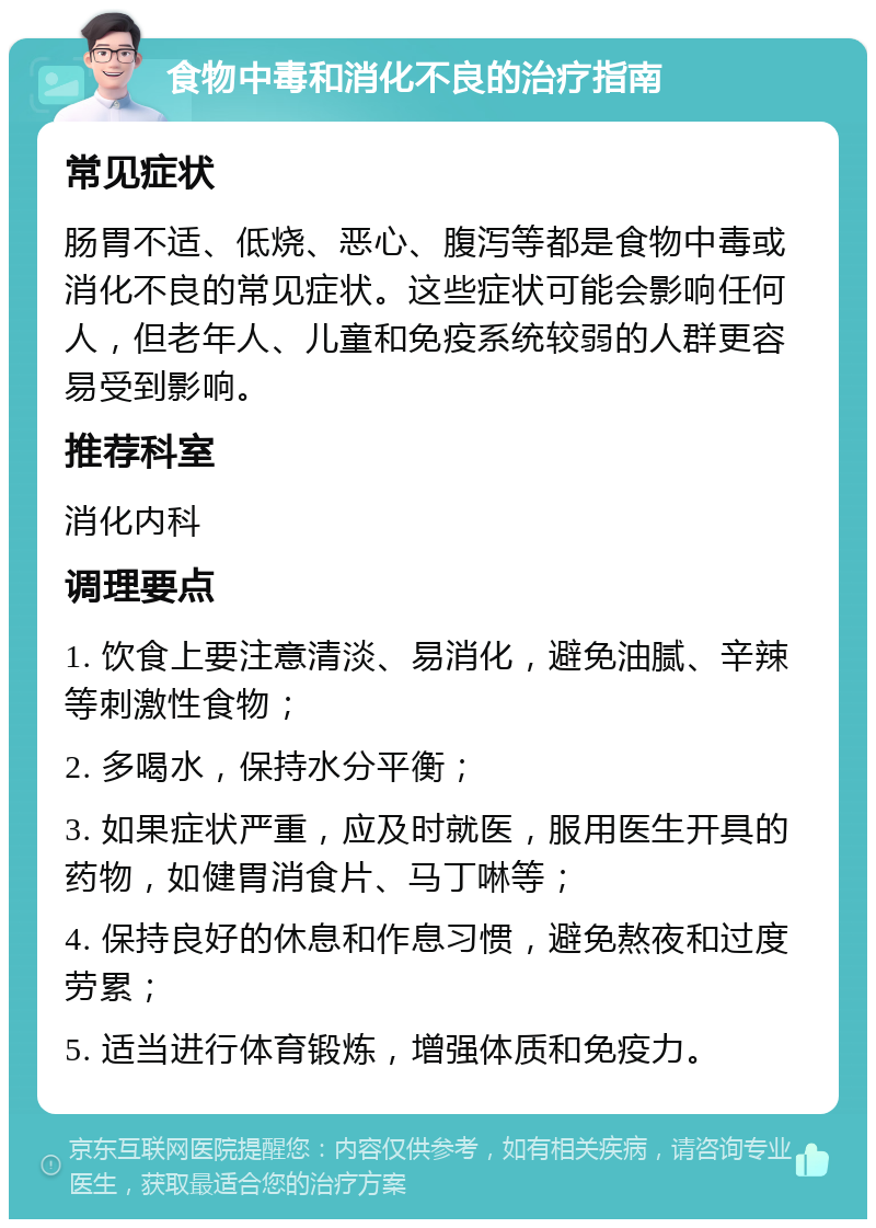 食物中毒和消化不良的治疗指南 常见症状 肠胃不适、低烧、恶心、腹泻等都是食物中毒或消化不良的常见症状。这些症状可能会影响任何人，但老年人、儿童和免疫系统较弱的人群更容易受到影响。 推荐科室 消化内科 调理要点 1. 饮食上要注意清淡、易消化，避免油腻、辛辣等刺激性食物； 2. 多喝水，保持水分平衡； 3. 如果症状严重，应及时就医，服用医生开具的药物，如健胃消食片、马丁啉等； 4. 保持良好的休息和作息习惯，避免熬夜和过度劳累； 5. 适当进行体育锻炼，增强体质和免疫力。