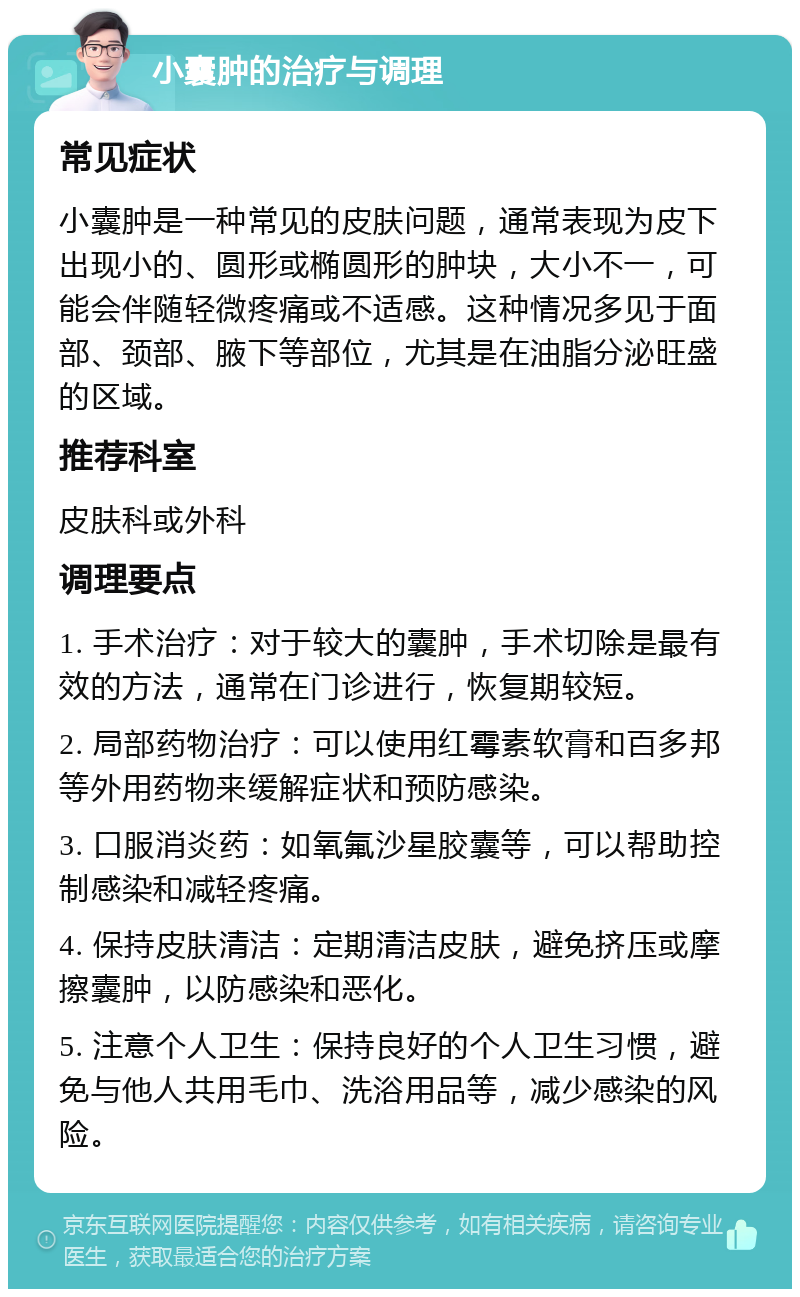 小囊肿的治疗与调理 常见症状 小囊肿是一种常见的皮肤问题，通常表现为皮下出现小的、圆形或椭圆形的肿块，大小不一，可能会伴随轻微疼痛或不适感。这种情况多见于面部、颈部、腋下等部位，尤其是在油脂分泌旺盛的区域。 推荐科室 皮肤科或外科 调理要点 1. 手术治疗：对于较大的囊肿，手术切除是最有效的方法，通常在门诊进行，恢复期较短。 2. 局部药物治疗：可以使用红霉素软膏和百多邦等外用药物来缓解症状和预防感染。 3. 口服消炎药：如氧氟沙星胶囊等，可以帮助控制感染和减轻疼痛。 4. 保持皮肤清洁：定期清洁皮肤，避免挤压或摩擦囊肿，以防感染和恶化。 5. 注意个人卫生：保持良好的个人卫生习惯，避免与他人共用毛巾、洗浴用品等，减少感染的风险。