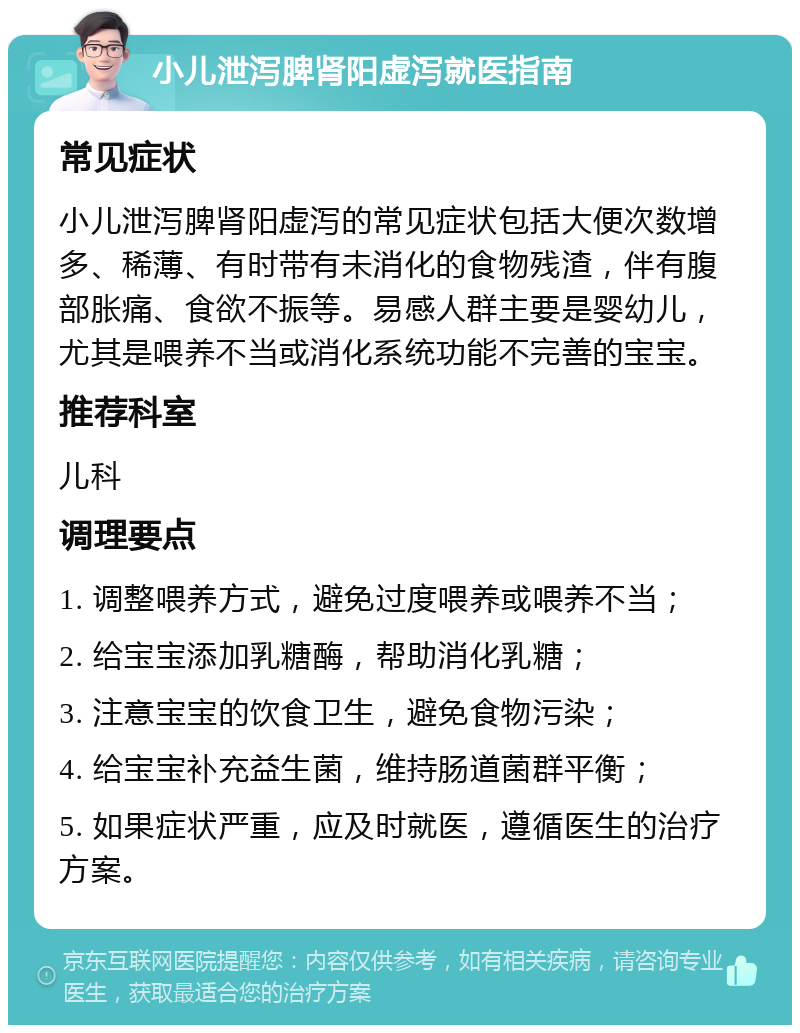 小儿泄泻脾肾阳虚泻就医指南 常见症状 小儿泄泻脾肾阳虚泻的常见症状包括大便次数增多、稀薄、有时带有未消化的食物残渣，伴有腹部胀痛、食欲不振等。易感人群主要是婴幼儿，尤其是喂养不当或消化系统功能不完善的宝宝。 推荐科室 儿科 调理要点 1. 调整喂养方式，避免过度喂养或喂养不当； 2. 给宝宝添加乳糖酶，帮助消化乳糖； 3. 注意宝宝的饮食卫生，避免食物污染； 4. 给宝宝补充益生菌，维持肠道菌群平衡； 5. 如果症状严重，应及时就医，遵循医生的治疗方案。