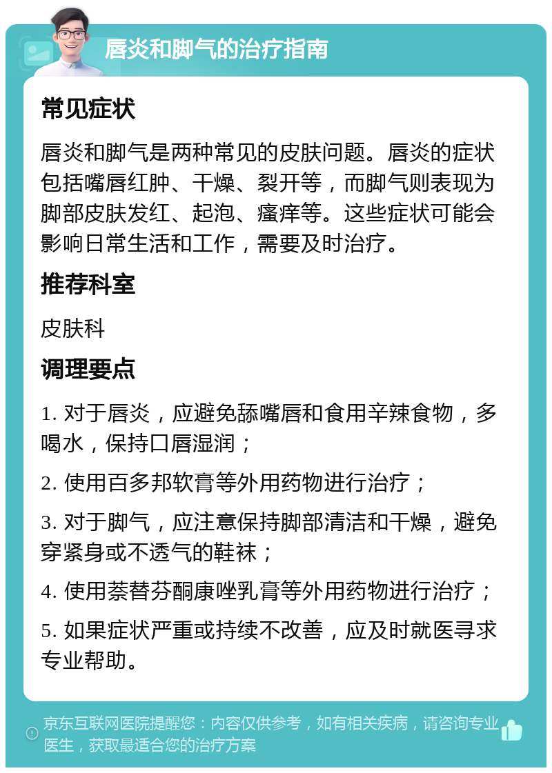 唇炎和脚气的治疗指南 常见症状 唇炎和脚气是两种常见的皮肤问题。唇炎的症状包括嘴唇红肿、干燥、裂开等，而脚气则表现为脚部皮肤发红、起泡、瘙痒等。这些症状可能会影响日常生活和工作，需要及时治疗。 推荐科室 皮肤科 调理要点 1. 对于唇炎，应避免舔嘴唇和食用辛辣食物，多喝水，保持口唇湿润； 2. 使用百多邦软膏等外用药物进行治疗； 3. 对于脚气，应注意保持脚部清洁和干燥，避免穿紧身或不透气的鞋袜； 4. 使用萘替芬酮康唑乳膏等外用药物进行治疗； 5. 如果症状严重或持续不改善，应及时就医寻求专业帮助。