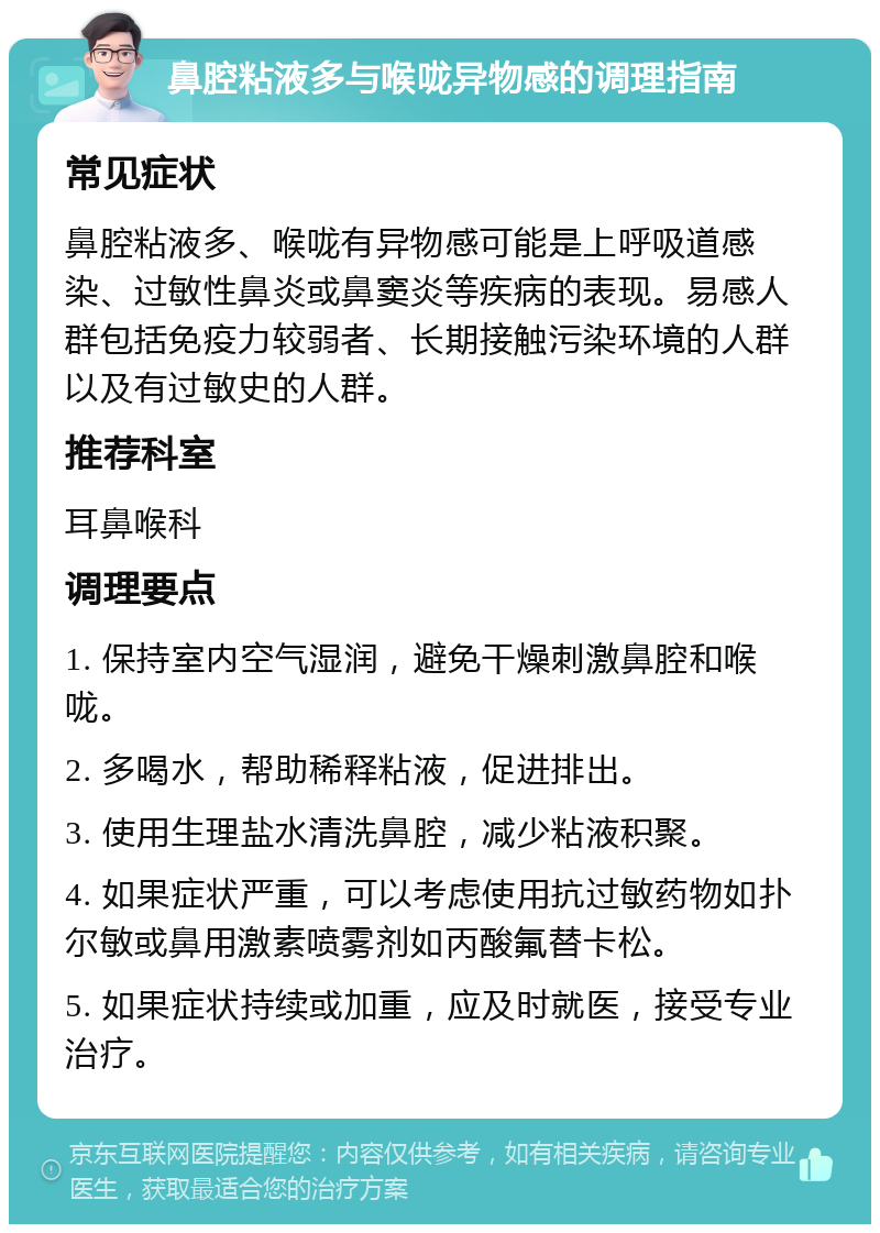 鼻腔粘液多与喉咙异物感的调理指南 常见症状 鼻腔粘液多、喉咙有异物感可能是上呼吸道感染、过敏性鼻炎或鼻窦炎等疾病的表现。易感人群包括免疫力较弱者、长期接触污染环境的人群以及有过敏史的人群。 推荐科室 耳鼻喉科 调理要点 1. 保持室内空气湿润，避免干燥刺激鼻腔和喉咙。 2. 多喝水，帮助稀释粘液，促进排出。 3. 使用生理盐水清洗鼻腔，减少粘液积聚。 4. 如果症状严重，可以考虑使用抗过敏药物如扑尔敏或鼻用激素喷雾剂如丙酸氟替卡松。 5. 如果症状持续或加重，应及时就医，接受专业治疗。