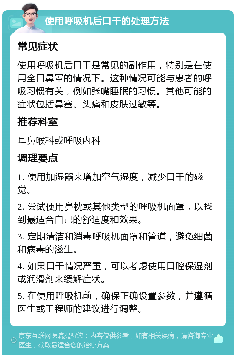 使用呼吸机后口干的处理方法 常见症状 使用呼吸机后口干是常见的副作用，特别是在使用全口鼻罩的情况下。这种情况可能与患者的呼吸习惯有关，例如张嘴睡眠的习惯。其他可能的症状包括鼻塞、头痛和皮肤过敏等。 推荐科室 耳鼻喉科或呼吸内科 调理要点 1. 使用加湿器来增加空气湿度，减少口干的感觉。 2. 尝试使用鼻枕或其他类型的呼吸机面罩，以找到最适合自己的舒适度和效果。 3. 定期清洁和消毒呼吸机面罩和管道，避免细菌和病毒的滋生。 4. 如果口干情况严重，可以考虑使用口腔保湿剂或润滑剂来缓解症状。 5. 在使用呼吸机前，确保正确设置参数，并遵循医生或工程师的建议进行调整。