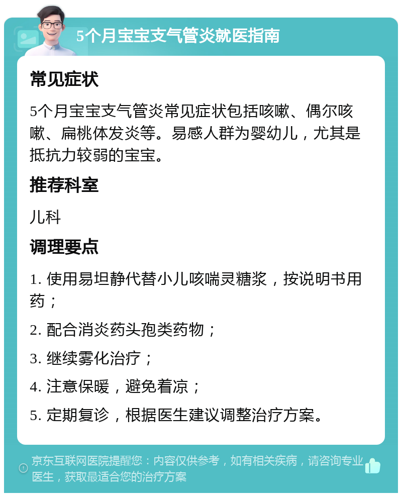 5个月宝宝支气管炎就医指南 常见症状 5个月宝宝支气管炎常见症状包括咳嗽、偶尔咳嗽、扁桃体发炎等。易感人群为婴幼儿，尤其是抵抗力较弱的宝宝。 推荐科室 儿科 调理要点 1. 使用易坦静代替小儿咳喘灵糖浆，按说明书用药； 2. 配合消炎药头孢类药物； 3. 继续雾化治疗； 4. 注意保暖，避免着凉； 5. 定期复诊，根据医生建议调整治疗方案。