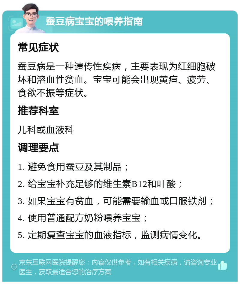 蚕豆病宝宝的喂养指南 常见症状 蚕豆病是一种遗传性疾病，主要表现为红细胞破坏和溶血性贫血。宝宝可能会出现黄疸、疲劳、食欲不振等症状。 推荐科室 儿科或血液科 调理要点 1. 避免食用蚕豆及其制品； 2. 给宝宝补充足够的维生素B12和叶酸； 3. 如果宝宝有贫血，可能需要输血或口服铁剂； 4. 使用普通配方奶粉喂养宝宝； 5. 定期复查宝宝的血液指标，监测病情变化。