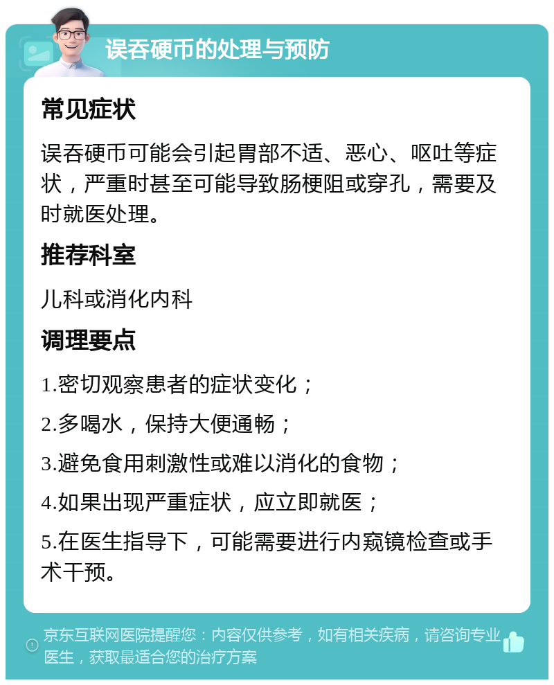 误吞硬币的处理与预防 常见症状 误吞硬币可能会引起胃部不适、恶心、呕吐等症状，严重时甚至可能导致肠梗阻或穿孔，需要及时就医处理。 推荐科室 儿科或消化内科 调理要点 1.密切观察患者的症状变化； 2.多喝水，保持大便通畅； 3.避免食用刺激性或难以消化的食物； 4.如果出现严重症状，应立即就医； 5.在医生指导下，可能需要进行内窥镜检查或手术干预。