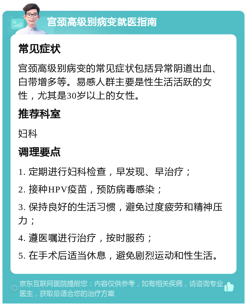 宫颈高级别病变就医指南 常见症状 宫颈高级别病变的常见症状包括异常阴道出血、白带增多等。易感人群主要是性生活活跃的女性，尤其是30岁以上的女性。 推荐科室 妇科 调理要点 1. 定期进行妇科检查，早发现、早治疗； 2. 接种HPV疫苗，预防病毒感染； 3. 保持良好的生活习惯，避免过度疲劳和精神压力； 4. 遵医嘱进行治疗，按时服药； 5. 在手术后适当休息，避免剧烈运动和性生活。