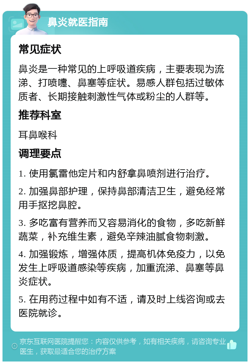 鼻炎就医指南 常见症状 鼻炎是一种常见的上呼吸道疾病，主要表现为流涕、打喷嚏、鼻塞等症状。易感人群包括过敏体质者、长期接触刺激性气体或粉尘的人群等。 推荐科室 耳鼻喉科 调理要点 1. 使用氯雷他定片和内舒拿鼻喷剂进行治疗。 2. 加强鼻部护理，保持鼻部清洁卫生，避免经常用手抠挖鼻腔。 3. 多吃富有营养而又容易消化的食物，多吃新鲜蔬菜，补充维生素，避免辛辣油腻食物刺激。 4. 加强锻炼，增强体质，提高机体免疫力，以免发生上呼吸道感染等疾病，加重流涕、鼻塞等鼻炎症状。 5. 在用药过程中如有不适，请及时上线咨询或去医院就诊。