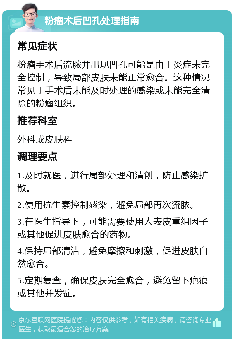 粉瘤术后凹孔处理指南 常见症状 粉瘤手术后流脓并出现凹孔可能是由于炎症未完全控制，导致局部皮肤未能正常愈合。这种情况常见于手术后未能及时处理的感染或未能完全清除的粉瘤组织。 推荐科室 外科或皮肤科 调理要点 1.及时就医，进行局部处理和清创，防止感染扩散。 2.使用抗生素控制感染，避免局部再次流脓。 3.在医生指导下，可能需要使用人表皮重组因子或其他促进皮肤愈合的药物。 4.保持局部清洁，避免摩擦和刺激，促进皮肤自然愈合。 5.定期复查，确保皮肤完全愈合，避免留下疤痕或其他并发症。