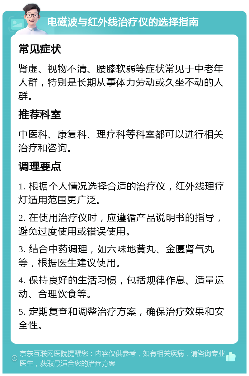 电磁波与红外线治疗仪的选择指南 常见症状 肾虚、视物不清、腰膝软弱等症状常见于中老年人群，特别是长期从事体力劳动或久坐不动的人群。 推荐科室 中医科、康复科、理疗科等科室都可以进行相关治疗和咨询。 调理要点 1. 根据个人情况选择合适的治疗仪，红外线理疗灯适用范围更广泛。 2. 在使用治疗仪时，应遵循产品说明书的指导，避免过度使用或错误使用。 3. 结合中药调理，如六味地黄丸、金匮肾气丸等，根据医生建议使用。 4. 保持良好的生活习惯，包括规律作息、适量运动、合理饮食等。 5. 定期复查和调整治疗方案，确保治疗效果和安全性。