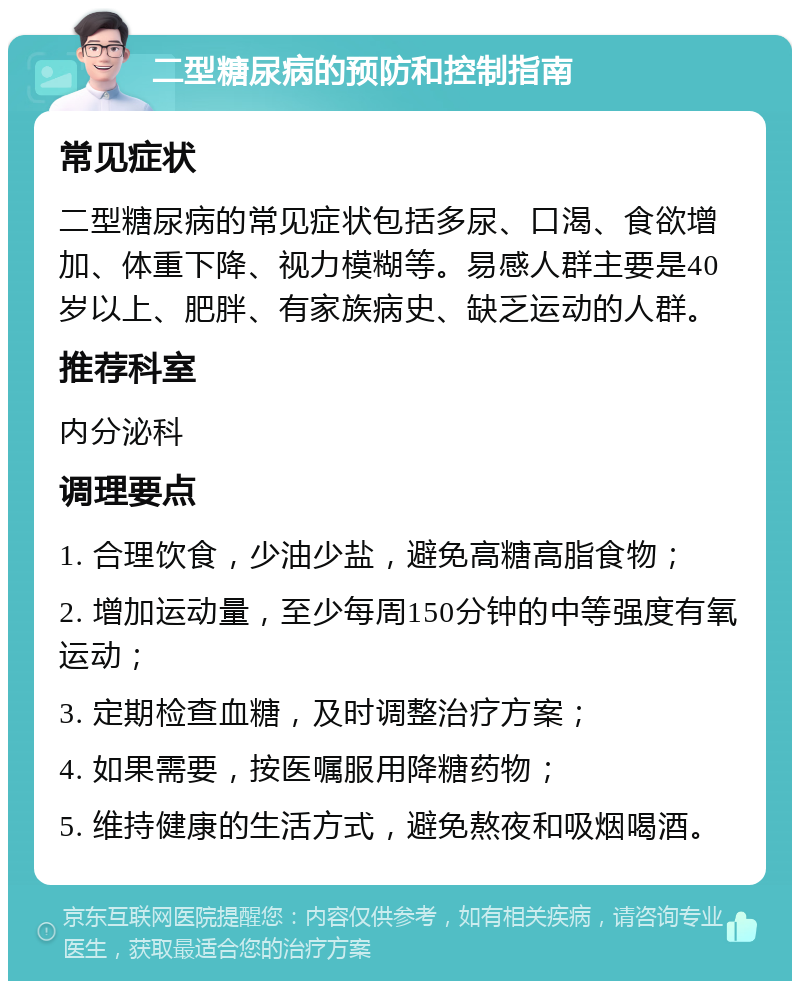 二型糖尿病的预防和控制指南 常见症状 二型糖尿病的常见症状包括多尿、口渴、食欲增加、体重下降、视力模糊等。易感人群主要是40岁以上、肥胖、有家族病史、缺乏运动的人群。 推荐科室 内分泌科 调理要点 1. 合理饮食，少油少盐，避免高糖高脂食物； 2. 增加运动量，至少每周150分钟的中等强度有氧运动； 3. 定期检查血糖，及时调整治疗方案； 4. 如果需要，按医嘱服用降糖药物； 5. 维持健康的生活方式，避免熬夜和吸烟喝酒。