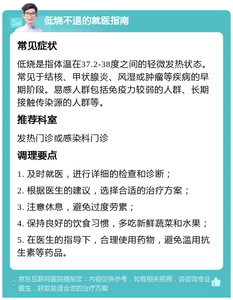 低烧不退的就医指南 常见症状 低烧是指体温在37.2-38度之间的轻微发热状态。常见于结核、甲状腺炎、风湿或肿瘤等疾病的早期阶段。易感人群包括免疫力较弱的人群、长期接触传染源的人群等。 推荐科室 发热门诊或感染科门诊 调理要点 1. 及时就医，进行详细的检查和诊断； 2. 根据医生的建议，选择合适的治疗方案； 3. 注意休息，避免过度劳累； 4. 保持良好的饮食习惯，多吃新鲜蔬菜和水果； 5. 在医生的指导下，合理使用药物，避免滥用抗生素等药品。