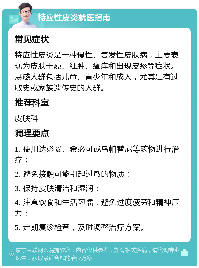 特应性皮炎就医指南 常见症状 特应性皮炎是一种慢性、复发性皮肤病，主要表现为皮肤干燥、红肿、瘙痒和出现皮疹等症状。易感人群包括儿童、青少年和成人，尤其是有过敏史或家族遗传史的人群。 推荐科室 皮肤科 调理要点 1. 使用达必妥、希必可或乌帕替尼等药物进行治疗； 2. 避免接触可能引起过敏的物质； 3. 保持皮肤清洁和湿润； 4. 注意饮食和生活习惯，避免过度疲劳和精神压力； 5. 定期复诊检查，及时调整治疗方案。