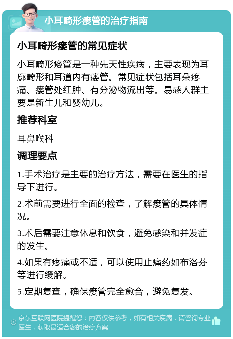 小耳畸形瘘管的治疗指南 小耳畸形瘘管的常见症状 小耳畸形瘘管是一种先天性疾病，主要表现为耳廓畸形和耳道内有瘘管。常见症状包括耳朵疼痛、瘘管处红肿、有分泌物流出等。易感人群主要是新生儿和婴幼儿。 推荐科室 耳鼻喉科 调理要点 1.手术治疗是主要的治疗方法，需要在医生的指导下进行。 2.术前需要进行全面的检查，了解瘘管的具体情况。 3.术后需要注意休息和饮食，避免感染和并发症的发生。 4.如果有疼痛或不适，可以使用止痛药如布洛芬等进行缓解。 5.定期复查，确保瘘管完全愈合，避免复发。