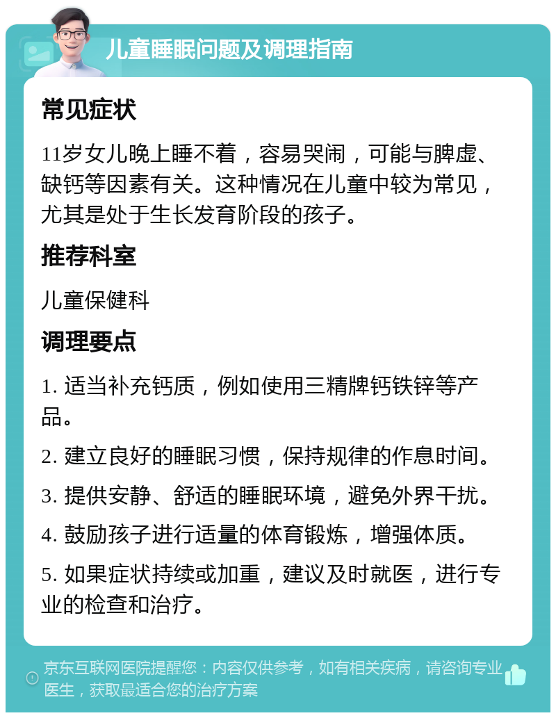 儿童睡眠问题及调理指南 常见症状 11岁女儿晚上睡不着，容易哭闹，可能与脾虚、缺钙等因素有关。这种情况在儿童中较为常见，尤其是处于生长发育阶段的孩子。 推荐科室 儿童保健科 调理要点 1. 适当补充钙质，例如使用三精牌钙铁锌等产品。 2. 建立良好的睡眠习惯，保持规律的作息时间。 3. 提供安静、舒适的睡眠环境，避免外界干扰。 4. 鼓励孩子进行适量的体育锻炼，增强体质。 5. 如果症状持续或加重，建议及时就医，进行专业的检查和治疗。