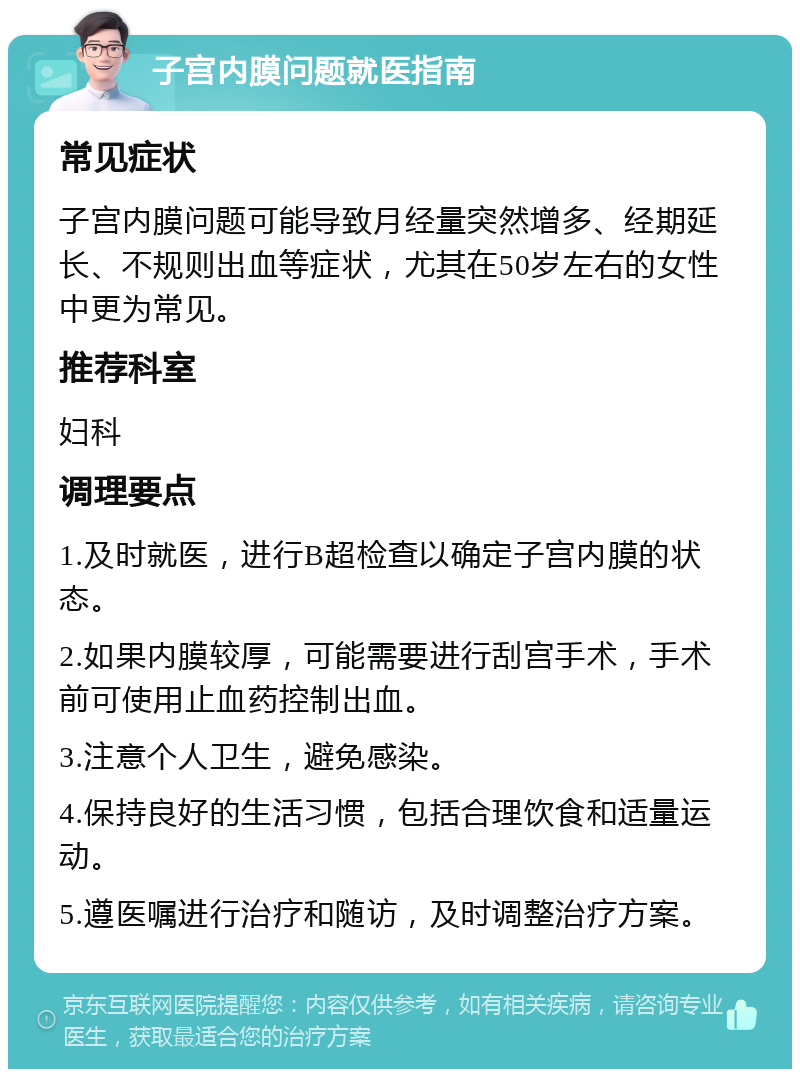 子宫内膜问题就医指南 常见症状 子宫内膜问题可能导致月经量突然增多、经期延长、不规则出血等症状，尤其在50岁左右的女性中更为常见。 推荐科室 妇科 调理要点 1.及时就医，进行B超检查以确定子宫内膜的状态。 2.如果内膜较厚，可能需要进行刮宫手术，手术前可使用止血药控制出血。 3.注意个人卫生，避免感染。 4.保持良好的生活习惯，包括合理饮食和适量运动。 5.遵医嘱进行治疗和随访，及时调整治疗方案。