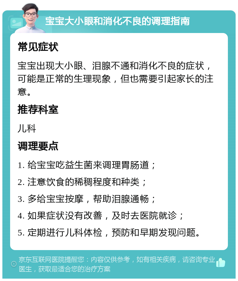 宝宝大小眼和消化不良的调理指南 常见症状 宝宝出现大小眼、泪腺不通和消化不良的症状，可能是正常的生理现象，但也需要引起家长的注意。 推荐科室 儿科 调理要点 1. 给宝宝吃益生菌来调理胃肠道； 2. 注意饮食的稀稠程度和种类； 3. 多给宝宝按摩，帮助泪腺通畅； 4. 如果症状没有改善，及时去医院就诊； 5. 定期进行儿科体检，预防和早期发现问题。