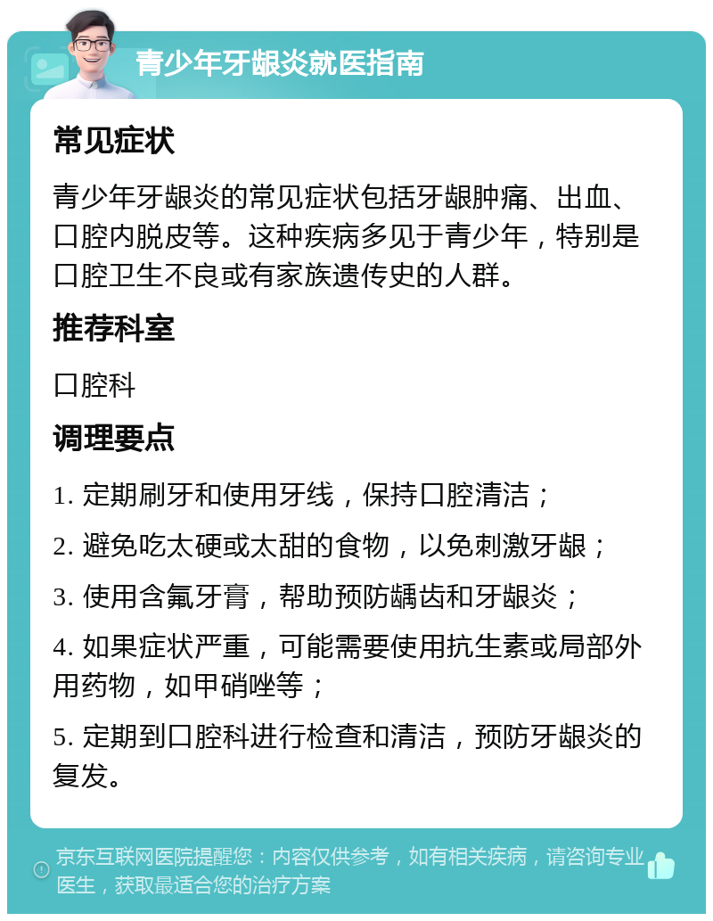 青少年牙龈炎就医指南 常见症状 青少年牙龈炎的常见症状包括牙龈肿痛、出血、口腔内脱皮等。这种疾病多见于青少年，特别是口腔卫生不良或有家族遗传史的人群。 推荐科室 口腔科 调理要点 1. 定期刷牙和使用牙线，保持口腔清洁； 2. 避免吃太硬或太甜的食物，以免刺激牙龈； 3. 使用含氟牙膏，帮助预防龋齿和牙龈炎； 4. 如果症状严重，可能需要使用抗生素或局部外用药物，如甲硝唑等； 5. 定期到口腔科进行检查和清洁，预防牙龈炎的复发。