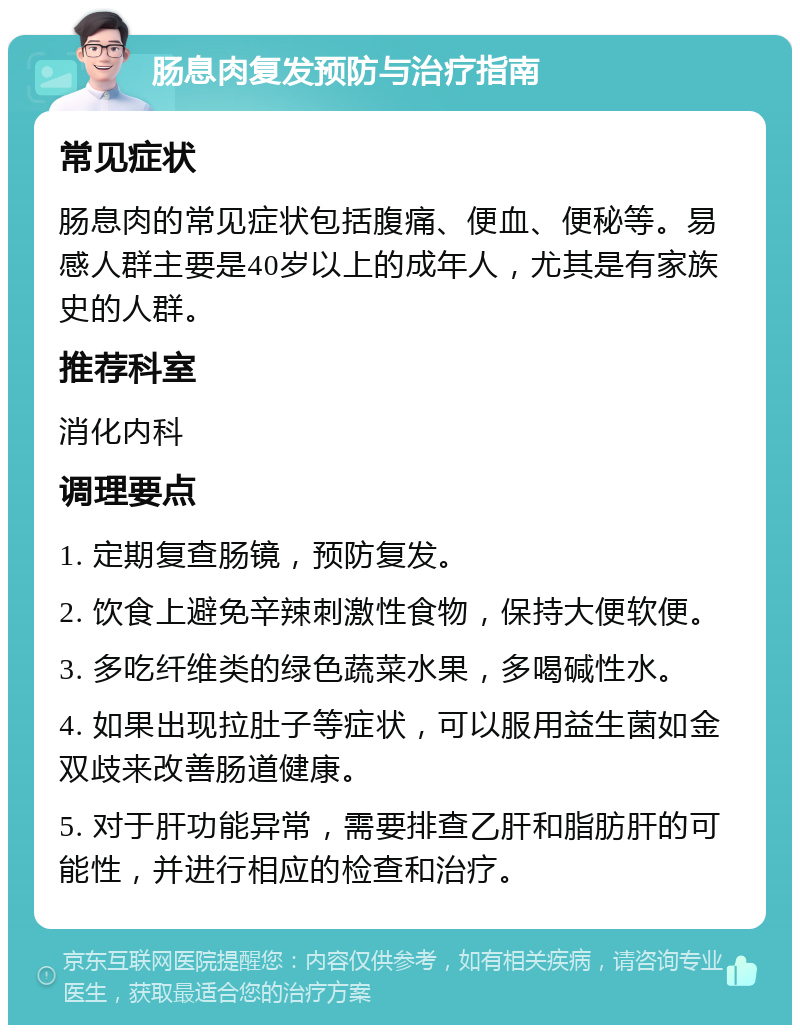 肠息肉复发预防与治疗指南 常见症状 肠息肉的常见症状包括腹痛、便血、便秘等。易感人群主要是40岁以上的成年人，尤其是有家族史的人群。 推荐科室 消化内科 调理要点 1. 定期复查肠镜，预防复发。 2. 饮食上避免辛辣刺激性食物，保持大便软便。 3. 多吃纤维类的绿色蔬菜水果，多喝碱性水。 4. 如果出现拉肚子等症状，可以服用益生菌如金双歧来改善肠道健康。 5. 对于肝功能异常，需要排查乙肝和脂肪肝的可能性，并进行相应的检查和治疗。