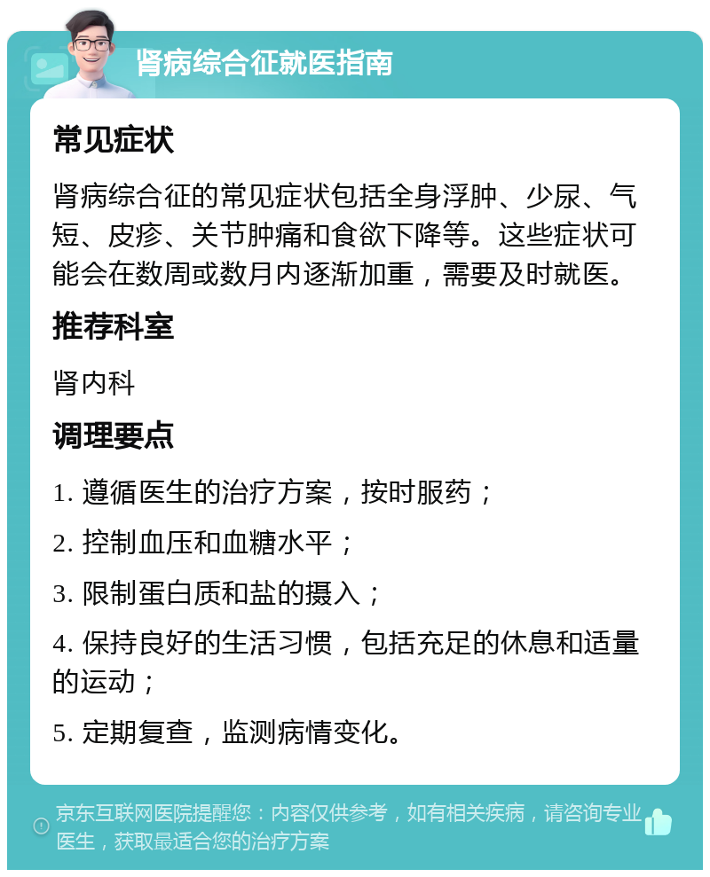 肾病综合征就医指南 常见症状 肾病综合征的常见症状包括全身浮肿、少尿、气短、皮疹、关节肿痛和食欲下降等。这些症状可能会在数周或数月内逐渐加重，需要及时就医。 推荐科室 肾内科 调理要点 1. 遵循医生的治疗方案，按时服药； 2. 控制血压和血糖水平； 3. 限制蛋白质和盐的摄入； 4. 保持良好的生活习惯，包括充足的休息和适量的运动； 5. 定期复查，监测病情变化。