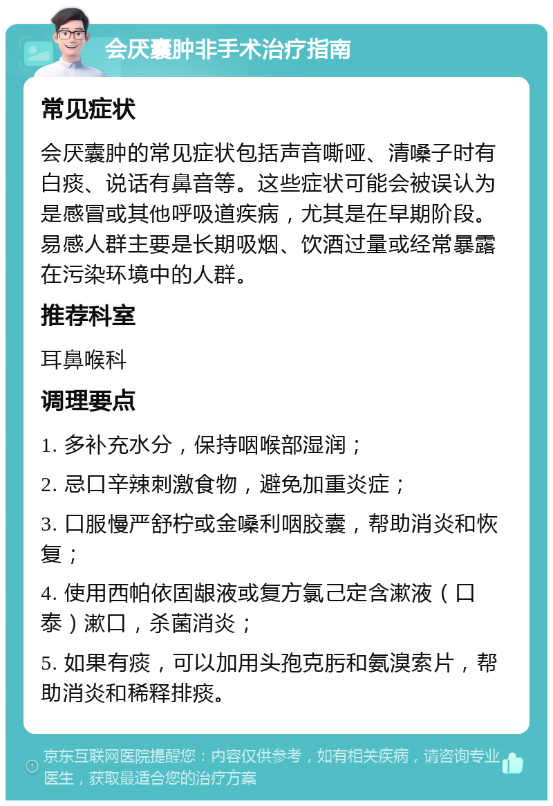 会厌囊肿非手术治疗指南 常见症状 会厌囊肿的常见症状包括声音嘶哑、清嗓子时有白痰、说话有鼻音等。这些症状可能会被误认为是感冒或其他呼吸道疾病，尤其是在早期阶段。易感人群主要是长期吸烟、饮酒过量或经常暴露在污染环境中的人群。 推荐科室 耳鼻喉科 调理要点 1. 多补充水分，保持咽喉部湿润； 2. 忌口辛辣刺激食物，避免加重炎症； 3. 口服慢严舒柠或金嗓利咽胶囊，帮助消炎和恢复； 4. 使用西帕依固龈液或复方氯己定含漱液（口泰）漱口，杀菌消炎； 5. 如果有痰，可以加用头孢克肟和氨溴索片，帮助消炎和稀释排痰。