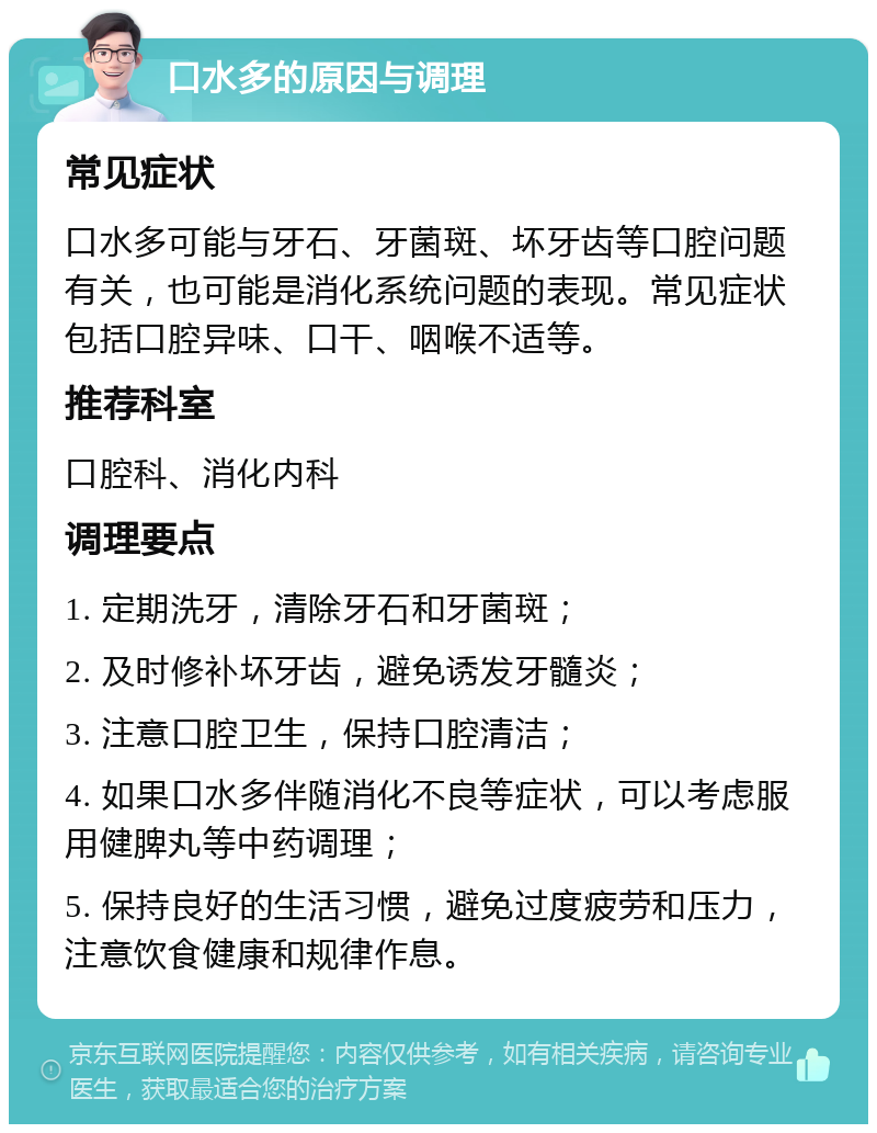 口水多的原因与调理 常见症状 口水多可能与牙石、牙菌斑、坏牙齿等口腔问题有关，也可能是消化系统问题的表现。常见症状包括口腔异味、口干、咽喉不适等。 推荐科室 口腔科、消化内科 调理要点 1. 定期洗牙，清除牙石和牙菌斑； 2. 及时修补坏牙齿，避免诱发牙髓炎； 3. 注意口腔卫生，保持口腔清洁； 4. 如果口水多伴随消化不良等症状，可以考虑服用健脾丸等中药调理； 5. 保持良好的生活习惯，避免过度疲劳和压力，注意饮食健康和规律作息。