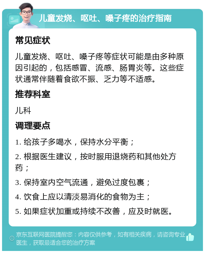 儿童发烧、呕吐、嗓子疼的治疗指南 常见症状 儿童发烧、呕吐、嗓子疼等症状可能是由多种原因引起的，包括感冒、流感、肠胃炎等。这些症状通常伴随着食欲不振、乏力等不适感。 推荐科室 儿科 调理要点 1. 给孩子多喝水，保持水分平衡； 2. 根据医生建议，按时服用退烧药和其他处方药； 3. 保持室内空气流通，避免过度包裹； 4. 饮食上应以清淡易消化的食物为主； 5. 如果症状加重或持续不改善，应及时就医。