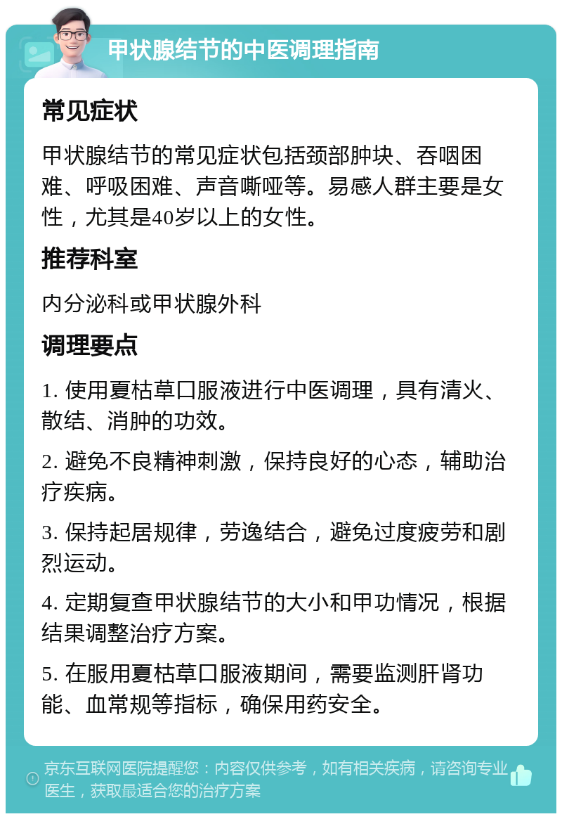 甲状腺结节的中医调理指南 常见症状 甲状腺结节的常见症状包括颈部肿块、吞咽困难、呼吸困难、声音嘶哑等。易感人群主要是女性，尤其是40岁以上的女性。 推荐科室 内分泌科或甲状腺外科 调理要点 1. 使用夏枯草口服液进行中医调理，具有清火、散结、消肿的功效。 2. 避免不良精神刺激，保持良好的心态，辅助治疗疾病。 3. 保持起居规律，劳逸结合，避免过度疲劳和剧烈运动。 4. 定期复查甲状腺结节的大小和甲功情况，根据结果调整治疗方案。 5. 在服用夏枯草口服液期间，需要监测肝肾功能、血常规等指标，确保用药安全。