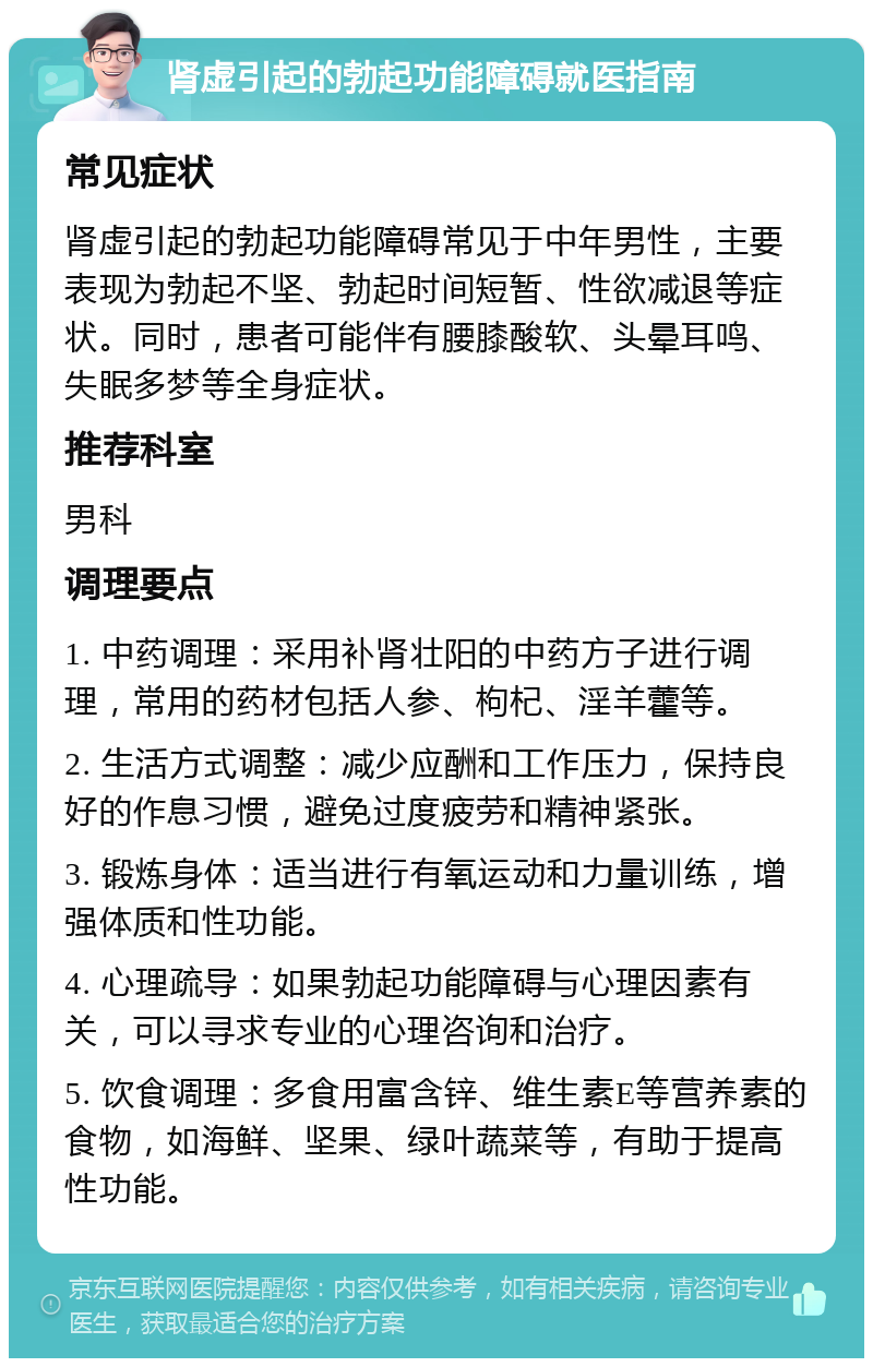 肾虚引起的勃起功能障碍就医指南 常见症状 肾虚引起的勃起功能障碍常见于中年男性，主要表现为勃起不坚、勃起时间短暂、性欲减退等症状。同时，患者可能伴有腰膝酸软、头晕耳鸣、失眠多梦等全身症状。 推荐科室 男科 调理要点 1. 中药调理：采用补肾壮阳的中药方子进行调理，常用的药材包括人参、枸杞、淫羊藿等。 2. 生活方式调整：减少应酬和工作压力，保持良好的作息习惯，避免过度疲劳和精神紧张。 3. 锻炼身体：适当进行有氧运动和力量训练，增强体质和性功能。 4. 心理疏导：如果勃起功能障碍与心理因素有关，可以寻求专业的心理咨询和治疗。 5. 饮食调理：多食用富含锌、维生素E等营养素的食物，如海鲜、坚果、绿叶蔬菜等，有助于提高性功能。