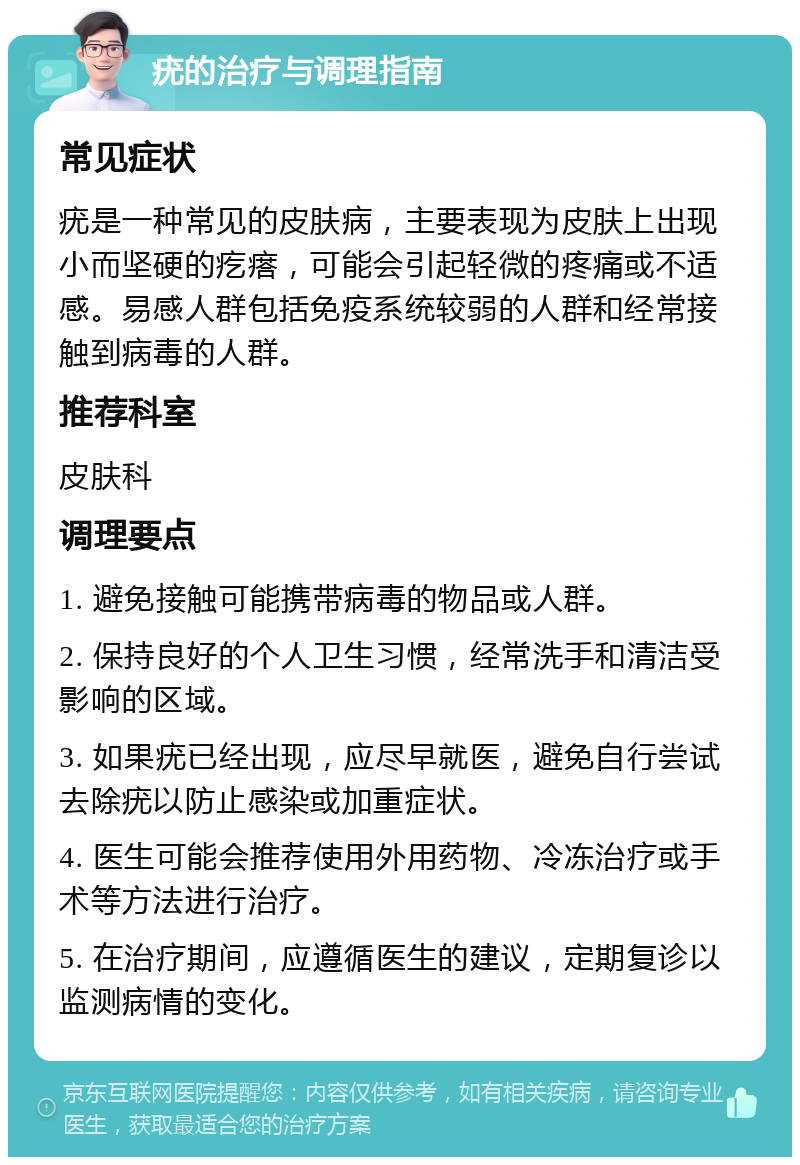 疣的治疗与调理指南 常见症状 疣是一种常见的皮肤病，主要表现为皮肤上出现小而坚硬的疙瘩，可能会引起轻微的疼痛或不适感。易感人群包括免疫系统较弱的人群和经常接触到病毒的人群。 推荐科室 皮肤科 调理要点 1. 避免接触可能携带病毒的物品或人群。 2. 保持良好的个人卫生习惯，经常洗手和清洁受影响的区域。 3. 如果疣已经出现，应尽早就医，避免自行尝试去除疣以防止感染或加重症状。 4. 医生可能会推荐使用外用药物、冷冻治疗或手术等方法进行治疗。 5. 在治疗期间，应遵循医生的建议，定期复诊以监测病情的变化。